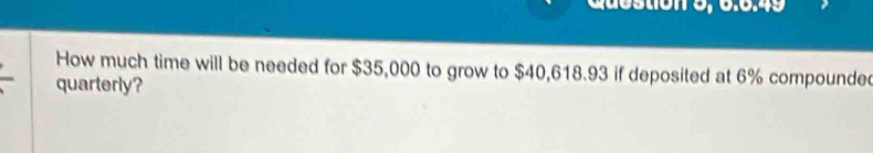 Question 5, 6.6.49 
How much time will be needed for $35,000 to grow to $40,618.93 if deposited at 6% compounde 
quarterly?