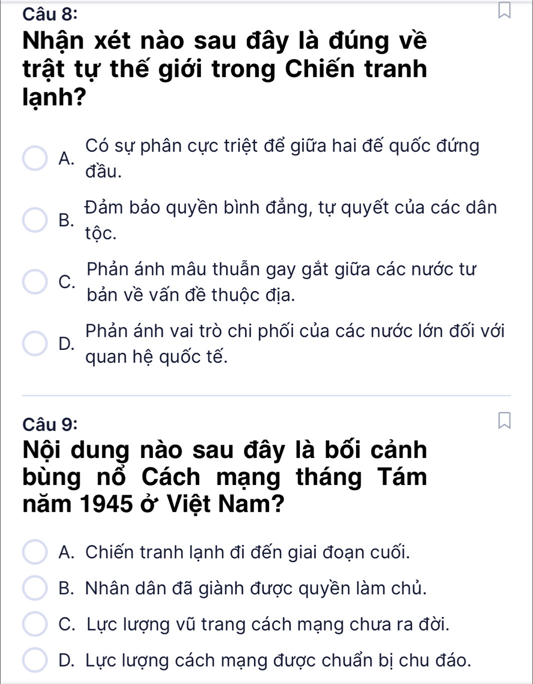 Nhận xét nào sau đây là đúng về
trật tự thế giới trong Chiến tranh
lạnh?
Có sự phân cực triệt để giữa hai đế quốc đứng
A.
đầu.
Đảm bảo quyền bình đẳng, tự quyết của các dân
B.
tộc.
Phản ánh mâu thuẫn gay gắt giữa các nước tư
C.
bản về vấn đề thuộc địa.
Phản ánh vai trò chi phối của các nước lớn đối với
D.
quan hệ quốc tế.
Câu 9:
Nội dung nào sau đây là bối cảnh
bùng nổ Cách mạng tháng Tám
năm 1945 ở Việt Nam?
A. Chiến tranh lạnh đi đến giai đoạn cuối.
B. Nhân dân đã giành được quyền làm chủ.
C. Lực lượng vũ trang cách mạng chưa ra đời.
D. Lực lượng cách mạng được chuẩn bị chu đáo.