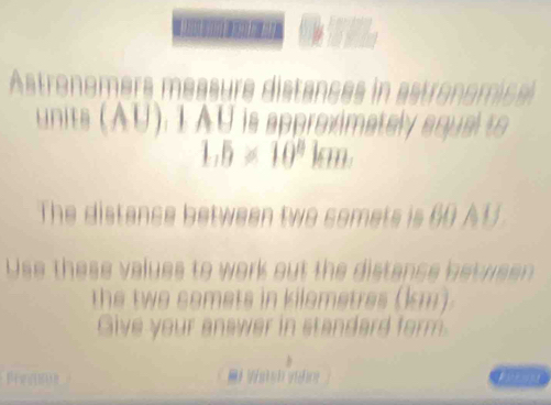 Astronemers mea sure distances in a troomice 
units (AU). 1 AU is approximately aqual to
1,5* 10^8km. 
The distance between two somets is 60 A U 
Use these values to work out the distance be we 
the two somets in kilometres (km) . 
Give your answer in standard form. 
Fregsos