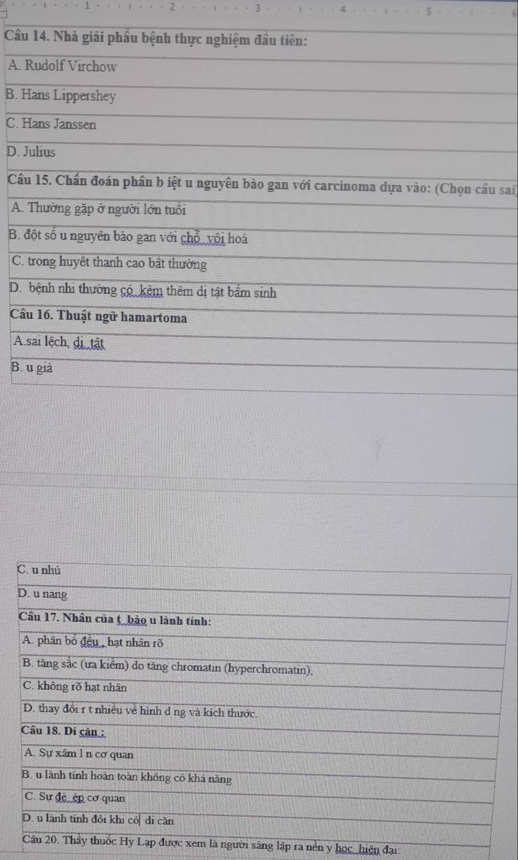 2
7
Cầu 14. Nhà giải phầu bệnh thực nghiệm đầu tiên:
A. Rudolf Virchow
B. Hans Lippershey
C. Hans Janssen
D. Julius
Cầu 15. Chấn đoán phần b iệt u nguyên bào gan với carcinoma dựa vào: (Chọn cầu sai)
A. Thường gặp ở người lớn tuổi
B. đột số u nguyên bào gan với chỗ vội hoá
C. trong huyết thanh cao bất thường
D. bệnh nhi thường có kêm thêm dị tật bẩm sinh
Cầu 16. Thuật ngữ hamartoma
A sai lệch, di tật
B. u giả
xem là người sáng lập ra nền y học, hiện đại
