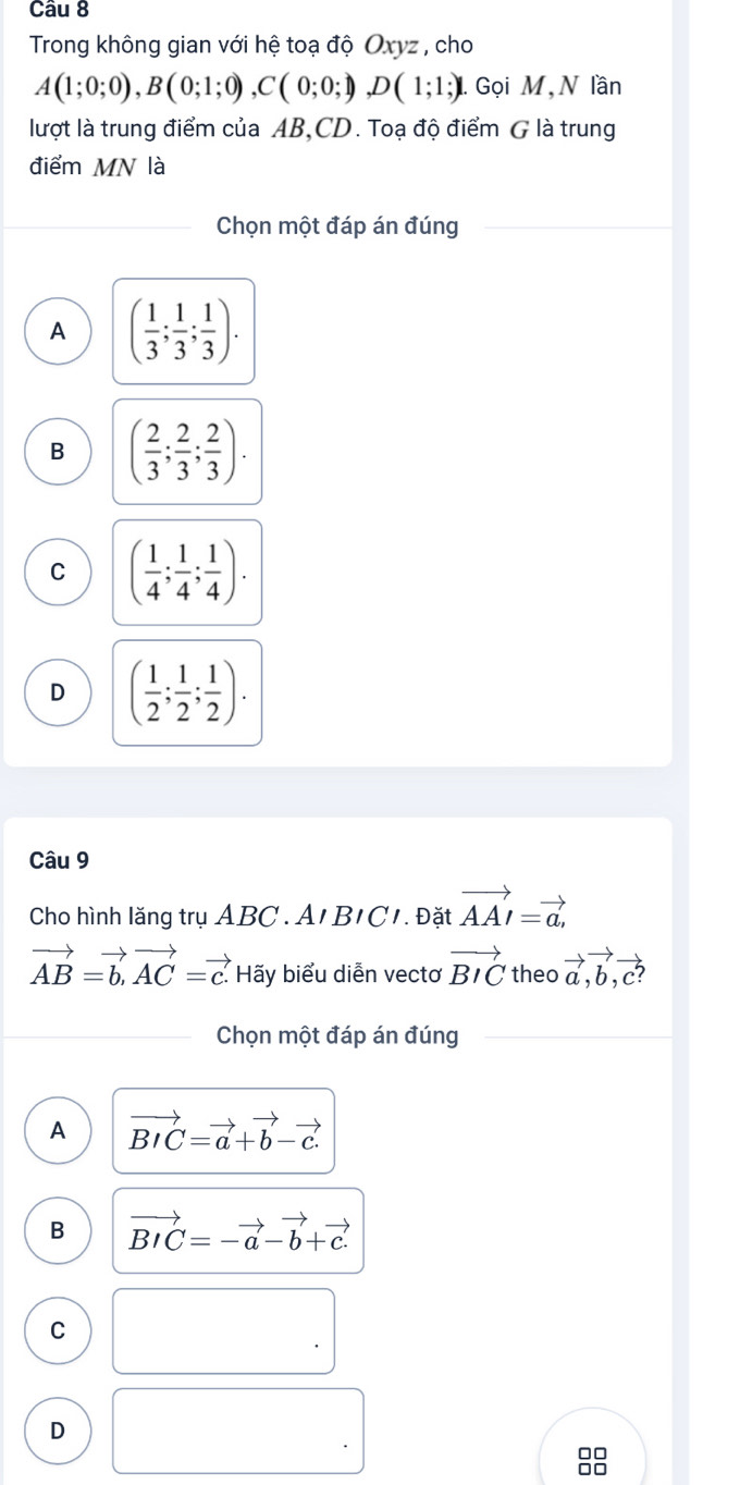 Trong không gian với hệ toạ độ Oxyz , cho
A(1;0;0), B(0;1;0), C(0;0;1), D(1;1;) Gọi M, N lần
lượt là trung điểm của AB, CD. Toạ độ điểm G là trung
điểm MN là
Chọn một đáp án đúng
A ( 1/3 ; 1/3 ;  1/3 ).
B ( 2/3 ; 2/3 ;  2/3 ).
C ( 1/4 ; 1/4 ; 1/4 ).
D ( 1/2 ; 1/2 ; 1/2 ). 
Câu 9
Cho hình lăng trụ ABC. A1 BIC. Đặt vector AAI=vector a,
vector AB=vector b, vector AC=vector c. Hãy biểu diễn vectơ vector BIC theo vector a, vector b, vector c? 
Chọn một đáp án đúng
A vector BIC=vector a+vector b-vector c.
B vector BIC=-vector a-vector b+vector c.
C
D
□□