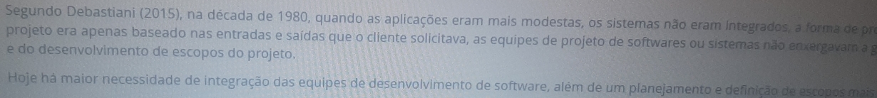 Segundo Debastiani (2015), na década de 1980, quando as aplicações eram mais modestas, os sistemas não eram integrados, a forma de pro 
projeto era apenas baseado nas entradas e saídas que o cliente solicitava, as equipes de projeto de softwares ou sistemas não enxergavam a g 
e do desenvolvimento de escopos do projeto. 
Hoje há maior necessidade de integração das equipes de desenvolvimento de software, além de um planejamento e definição de escopos mais