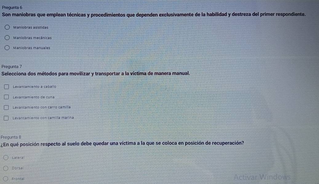 Pregunta 6
Son maniobras que emplean técnicas y procedimientos que dependen exclusivamente de la habilidad y destreza del primer respondiente.
Maniobras asístidas
Maniobras mecânicas
Maniobras manuales
Pregunta 7
Selecciona dos métodos para movilizar y transportar a la víctima de manera manual.
Levantamiento a caballo
Levantamiento de cuna
Levantamiento con carro camilla
Levantamiento con camilla marina
Pregunta 8
¿En qué posición respecto al suelo debe quedar una víctima a la que se coloca en posición de recuperación?
Lateral
Dorsal
Frontal Activar Windows