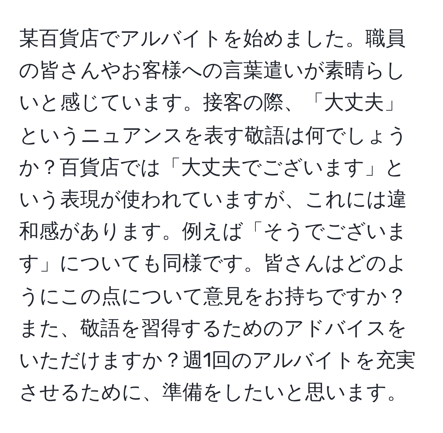 某百貨店でアルバイトを始めました。職員の皆さんやお客様への言葉遣いが素晴らしいと感じています。接客の際、「大丈夫」というニュアンスを表す敬語は何でしょうか？百貨店では「大丈夫でございます」という表現が使われていますが、これには違和感があります。例えば「そうでございます」についても同様です。皆さんはどのようにこの点について意見をお持ちですか？また、敬語を習得するためのアドバイスをいただけますか？週1回のアルバイトを充実させるために、準備をしたいと思います。