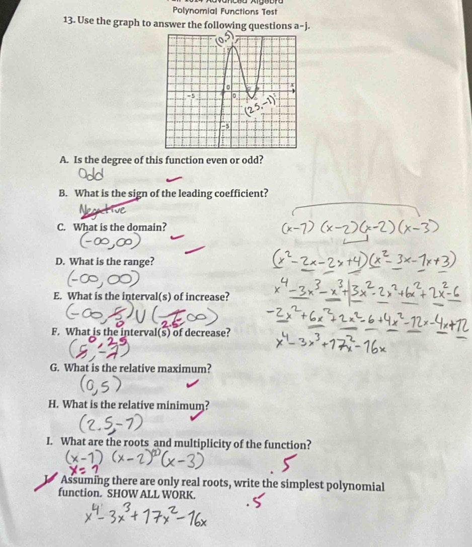 cea Algebra 
Polynomia| Functions Test 
13. Use the graph to answer the following questions a-j. 
A. Is the degree of this function even or odd? 
B. What is the sign of the leading coefficient? 
C. What is the domain? 
D. What is the range? 
E. What is the interval(s) of increase? 
F. What is the interval(s) of decrease? 
G. What is the relative maximum? 
H. What is the relative minimum? 
I. What are the roots and multiplicity of the function? 
Assuming there are only real roots, write the simplest polynomial 
function. SHOW ALL WORK.