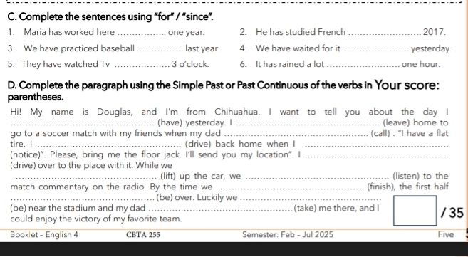 Complete the sentences using “for” / “since”. 
1. Maria has worked here _ one year. 2. He has studied French _2017. 
3. We have practiced baseball _last year. 4. We have waited for it _yesterday. 
5. They have watched Tv _3 o'clock. 6. It has rained a lot _ one hour. 
D. Complete the paragraph using the Simple Past or Past Continuous of the verbs in Your score: 
parentheses. 
Hi! My name is Douglas, and I'm from Chihuahua. I want to tell you about the day I 
_(have) yesterday. I _(leave) home to 
go to a soccer match with my friends when my dad _(call) . "I have a flat 
tire. I _(drive) back home when I_ 
(notice)". Please, bring me the floor jack. I'll send you my location". I_ 
(drive) over to the place with it. While we 
_(lift) up the car, we _(listen) to the 
match commentary on the radio. By the time we _(finish), the first half 
_(be) over. Luckily we_ 
(be) near the stadium and my dad (take) me there, and I 
could enjoy the victory of my favorite team. / 35 
Booklet - English 4 CBTA 255 Semester: Feb - Jul 2025 Five