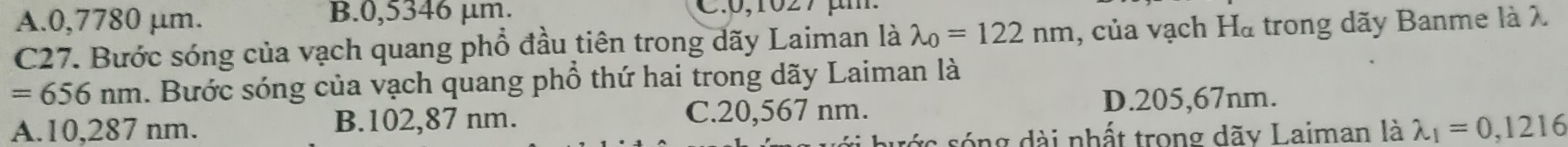 A. 0,7780 μm. B. 0,5346 µm. C. 0,1027 μ m
C27. Bước sóng của vạch quang phổ đầu tiên trong dãy Laiman là lambda _0=122nm , của vạch Hà trong dãy Banme là λ
=656nm 1. Bước sóng của vạch quang phổ thứ hai trong dãy Laiman là
A. 10,287 nm. B. 102,87 nm. C. 20,567 nm.
D. 205,67nm.
sng dài nhất trong dãy Laiman là lambda _1=0,1216