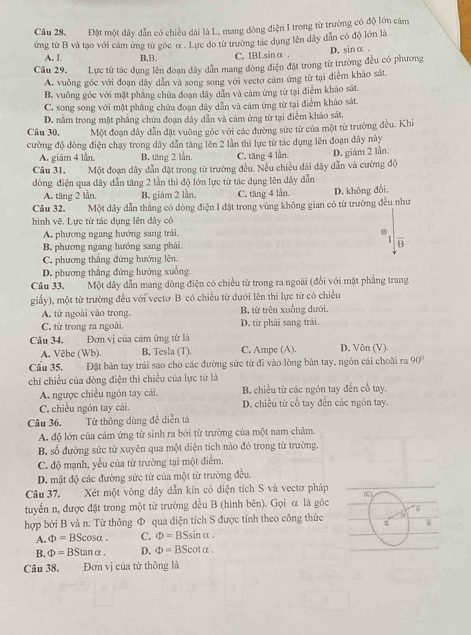 Đặt một dây dẫn có chiều dài là L, mang dòng điện I trong từ trường có độ lớn cảm
ứng từ B và tạo với cảm ứng từ góc ơ . Lực do từ trường tác dụng lên dây dẫn có độ lớn là
A. I. B.B. C. IBLsinα . D. sinα .
Câu 29. Lực từ tác dụng lên đoạn dây dẫn mang dòng điện đặt trong từ trường đều có phương
A. vuông góc với đoạn dây dẫn và song song với vectơ cảm ứng từ tại điểm khảo sát.
B. vuông góc với mặt phẳng chứa doạn dây dẫn và cảm ứng từ tại điểm khảo sát.
C. song song với mặt phẳng chứa đoạn dây dẫn và cảm ứng từ tại điểm khảo sát.
D. nằm trong mặt phẳng chứa đoạn dây dẫn và cảm ứng từ tại điểm khảo sát.
Câu 30. Một đoạn dây dẫn đặt vuông góc với các đường sức từ của một từ trường đều. Khi
cường độ dòng điện chạy trong dây dẫn tăng lên 2 lần thì lực từ tác dụng lên đoạn dây này
A. giảm 4 lần. B. tăng 2 lần. C. tăng 4 lần. D. giảm 2 lần.
Câu 31. Một đoạn dây dẫn đặt trong từ trường đều. Nếu chiều dài dây dẫn và cường độ
dòng điện qua dây dẫn tăng 2 lần thì độ lớn lực từ tác dụng lên dây dẫn
A. tăng 2 lần. B. giảm 2 lần. C. tăng 4 lần. D. không đổi.
Câu 32. Một dây dẫn thăng có dòng điện I đặt trong vùng không gian có từ trường đều như
hình vẽ. Lực từ tác dụng lên dây có
A. phương ngang hướng sang trái.
I
B. phương ngang hướng sang phải. overline B
C. phương thắng đứng hướng lên.
D. phương thắng đứng hướng xuống.
Câu 33. Một dây dẫn mang dòng điện có chiều từ trong ra ngoài (đối với mặt phẳng trang
giấy), một từ trường đều với vectơ B có chiều từ dưới lên thì lực từ có chiều
A. từ ngoài vào trong. B. từ trên xuống dưới.
C. từ trong ra ngoài. D. từ phải sang trái.
Câu 34. Đơn vị của cảm ứng từ là
A. Vêbe (Wb). B. Tesla (T). C. Ampe (A). D. Vôn (V).
Cầu 35. Đặt bàn tay trái sao cho các đường sức từ đi vào lòng bàn tay, ngón cái choãi ra 90°
chỉ chiều của dòng điện thì chiều của lực từ là
A. ngược chiều ngón tay cái. B. chiều từ các ngón tay đến cổ tay.
C. chiều ngón tay cái. D. chiều từ cổ tay đến các ngón tay.
Câu 36. Từ thông dùng để diễn tả
A. độ lớn của cảm ứng từ sinh ra bởi từ trường của một nam châm.
B. số đường sức từ xuyên qua một diện tích nào đó trong từ trường.
C. độ mạnh, yếu của từ trường tại một điểm.
D. mật độ các đường sức từ của một từ trường đều.
Câu 37. Xét một vòng dây dẫn kín có diện tích S và vectơ pháp (C)
tuyến n, được đặt trong một từ trường đều B (hình bên). Gọi α là góc
n
hợp bởi B và n. Từ thông Φ qua diện tích S được tính theo công thức ia
s B
A. Phi =BScos alpha . C. Phi =BSsin alpha .
B. Phi =BStan alpha . D. Phi =BScot alpha .
Câu 38. Đơn vị của từ thông là