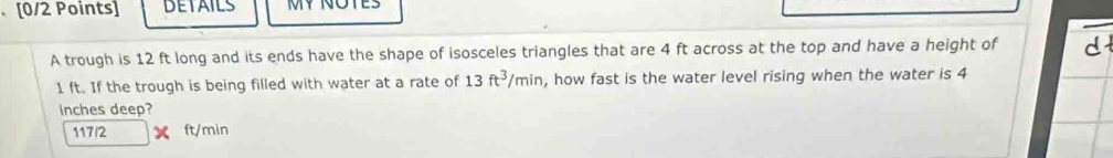 DETAILS MY NOTES 
A trough is 12 ft long and its ends have the shape of isosceles triangles that are 4 ft across at the top and have a height of d
1 ft. If the trough is being filled with water at a rate of 13ft^3/min , how fast is the water level rising when the water is 4
Inches deep?
117/2 ft/min