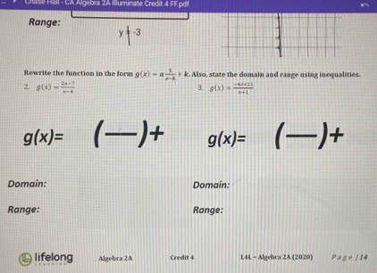 al l - CA Algebra 2A Illuminate Credit 4 FF.pd|| 
Range: y=-3
Rewrite the function in the form g(x)=a 1/x-k +k. Also, state the domain and range using inequalities. 
2. g(x)= (2x-7)/x-4  g(x)= (-4x+11)/x+1 
3.
g(x)= _ g(x)= (-)+ P
Domain: Domain: 
Range: Range: 
lifelong Algebra 2A Credit 4 L4L - Algebra 2A (2020) P a ge / 14