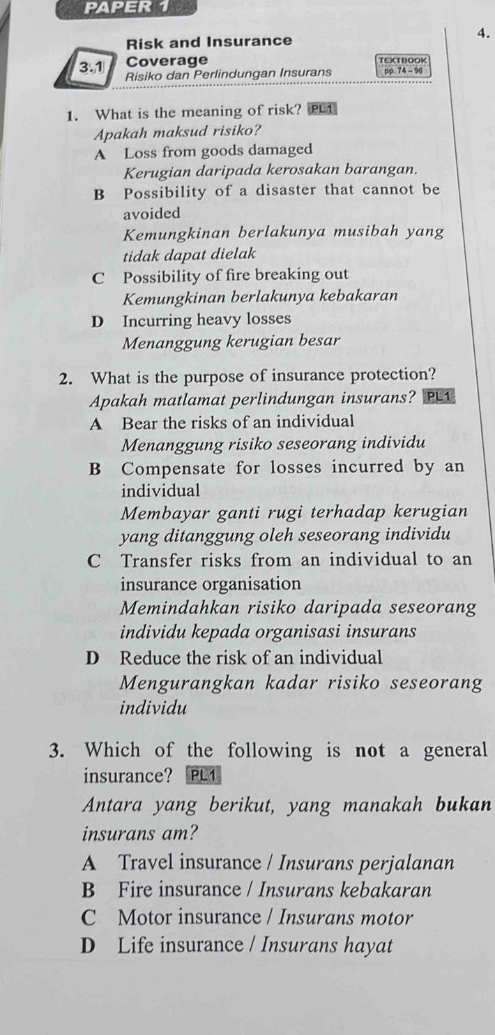 PAPER 1
4.
Risk and Insurance
Coverage TEXTBOOK
3.1 Risiko dan Perlindungan Insurans pp. 74 - 90
1. What is the meaning of risk? L1
Apakah maksud risiko?
A Loss from goods damaged
Kerugian daripada kerosakan barangan.
B Possibility of a disaster that cannot be
avoided
Kemungkinan berlakunya musibah yang
tidak dapat dielak
C Possibility of fire breaking out
Kemungkinan berlakunya kebakaran
D Incurring heavy losses
Menanggung kerugian besar
2. What is the purpose of insurance protection?
Apakah matlamat perlindungan insurans? PL1
A Bear the risks of an individual
Menanggung risiko seseorang individu
B Compensate for losses incurred by an
individual
Membayar ganti rugi terhadap kerugian
yang ditanggung oleh seseorang individu
C Transfer risks from an individual to an
insurance organisation
Memindahkan risiko daripada seseorang
individu kepada organisasi insurans
D Reduce the risk of an individual
Mengurangkan kadar risiko seseorang
individu
3. Which of the following is not a general
insurance? PL1
Antara yang berikut, yang manakah bukan
insurans am?
A Travel insurance / Insurans perjalanan
B Fire insurance / Insurans kebakaran
C Motor insurance / Insurans motor
D Life insurance / Insurans hayat