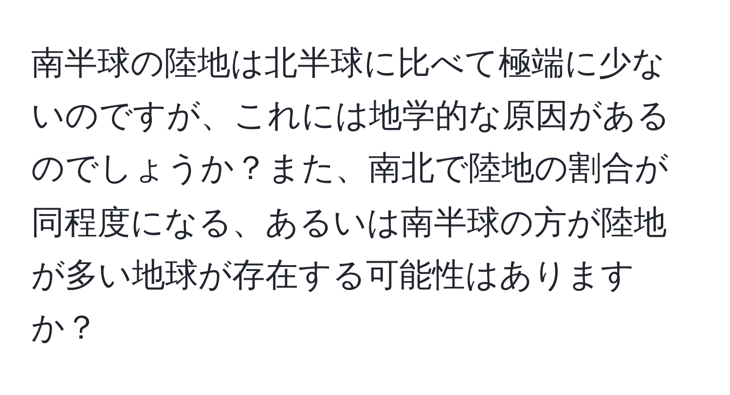 南半球の陸地は北半球に比べて極端に少ないのですが、これには地学的な原因があるのでしょうか？また、南北で陸地の割合が同程度になる、あるいは南半球の方が陸地が多い地球が存在する可能性はありますか？