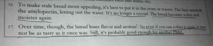 md and seems dry . 
16. To make stale bread more appealing, it’s best to put it in the oven or toaster. The heat unwinds 
the amylopectin, letting out the water. It’s no longer a crystal. The bread becomes softer and 
moister again. 
17. Over time, though, the bread loses flavor and aromas’. So even if you can soften it again, it may 
not be as tasty as it once was. Still, it's probably good enough for another PB&l.