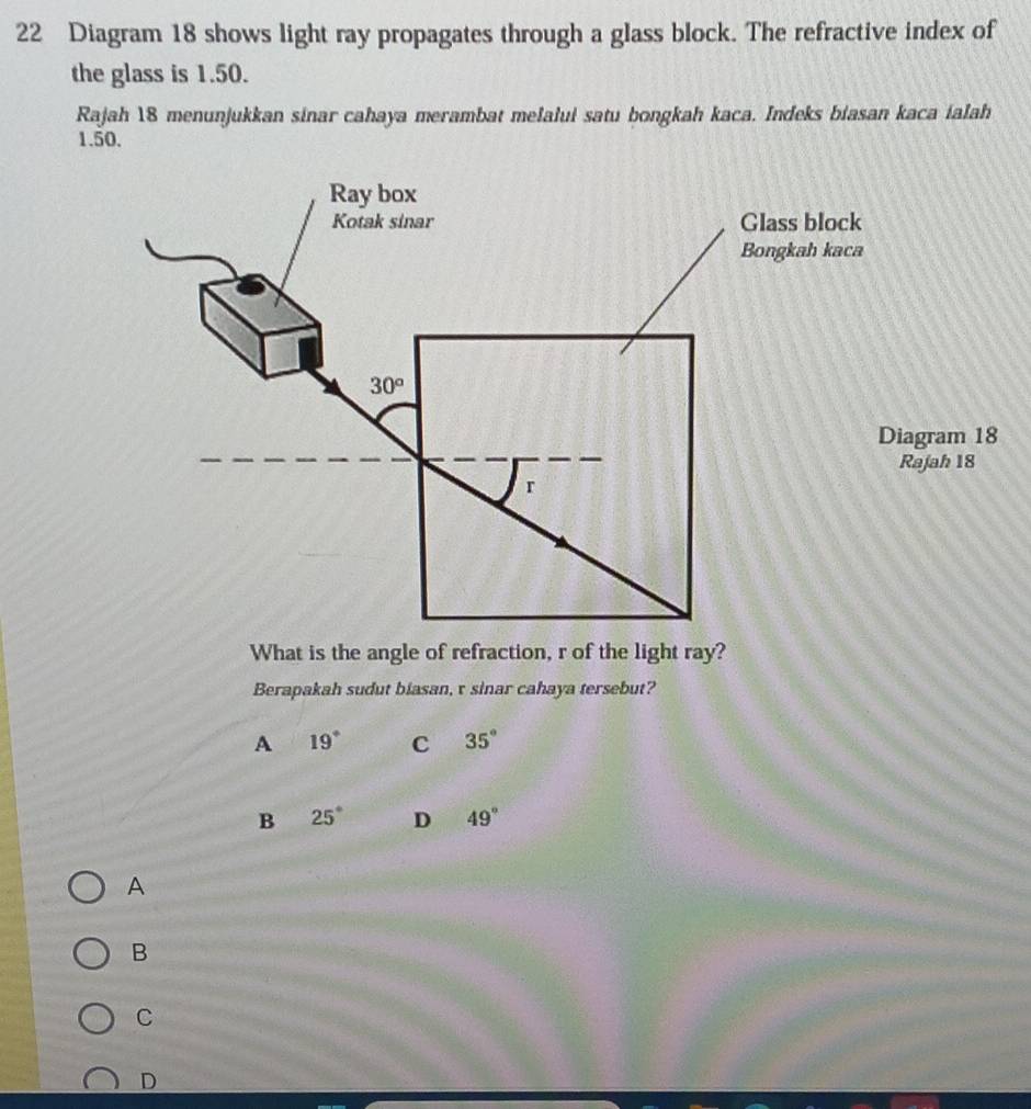 Diagram 18 shows light ray propagates through a glass block. The refractive index of
the glass is 1.50.
Rajah 18 menunjukkan sinar cahaya merambat melalui satu bongkah kaca. Indeks biasan kaca ialah
1.50.
agram 18
ajah 18
What is the angle of refraction, r of the light ray?
Berapakah sudut biasan, τ sinar cahaya tersebut?
A 19° C 35°
B 25° D 49°
A
B
C
D