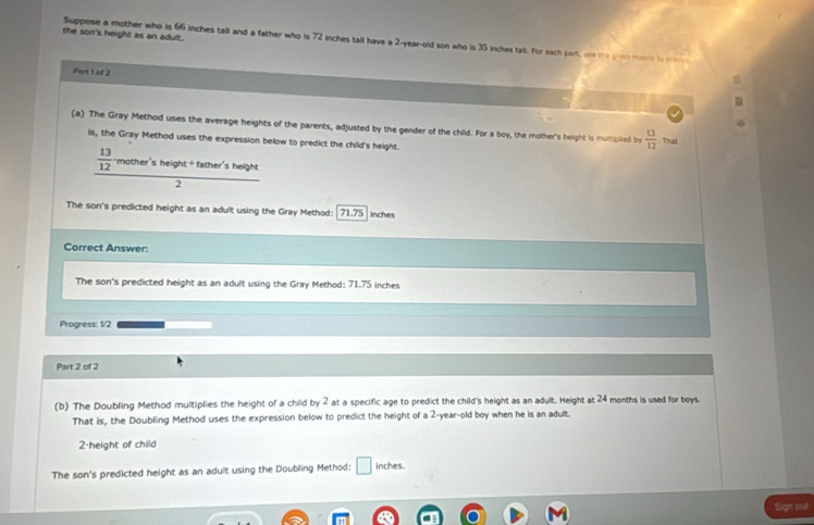 the son's height as an adult. 
Suppose a mother who is 66 inches tall and a father who is 72 inches tall have a 2-year-old son who is 35 inches tall. For each part, w te ye m a 
Part 1 of 2 
(a) The Gray Method uses the average heights of the parents, adjusted by the gender of the child. For a boy, the mother's height is multipiled by  13/12  That 
is, the Gray Method uses the expression below to predict the child's height.
 13/12  mother's height +father'sheigh 
2 
The son's predicted height as an adult using the Gray Method: 71.75 inches
Correct Answer: 
The son's predicted height as an adult using the Gray Method: 71.75 inches
Progress: 1/2 
Part 2 of 2 
(b) The Doubling Method multiplies the height of a child by 2 at a specific age to predict the child's height as an adult. Height at 24 months is used for boys. 
That is, the Doubling Method uses the expression below to predict the height of a 2-year-old boy when he is an adult. 
2-height of child 
The son's predicted height as an adult using the Doubling Method: □ inches. 
Sign sut