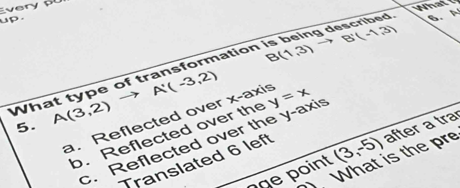 Everyp
What
up .
B(1,3) to B'(-1,3)
What type of transformation is being described 6. A
A'(-3,2)
5. A(3,2)
a. Reflected over x-axis
b. Reflected over the y=x
c. Reflected over the y-axis
ç a e po int (3,-5) after a tra
What is the pre
Translated 6 left