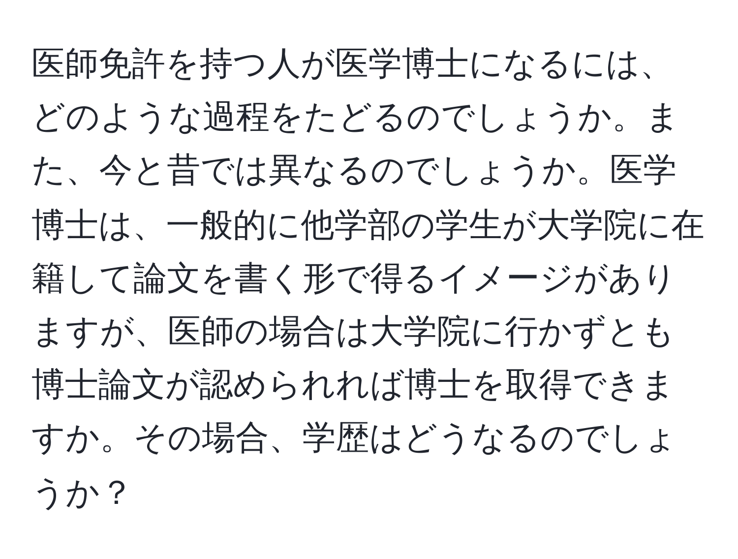 医師免許を持つ人が医学博士になるには、どのような過程をたどるのでしょうか。また、今と昔では異なるのでしょうか。医学博士は、一般的に他学部の学生が大学院に在籍して論文を書く形で得るイメージがありますが、医師の場合は大学院に行かずとも博士論文が認められれば博士を取得できますか。その場合、学歴はどうなるのでしょうか？