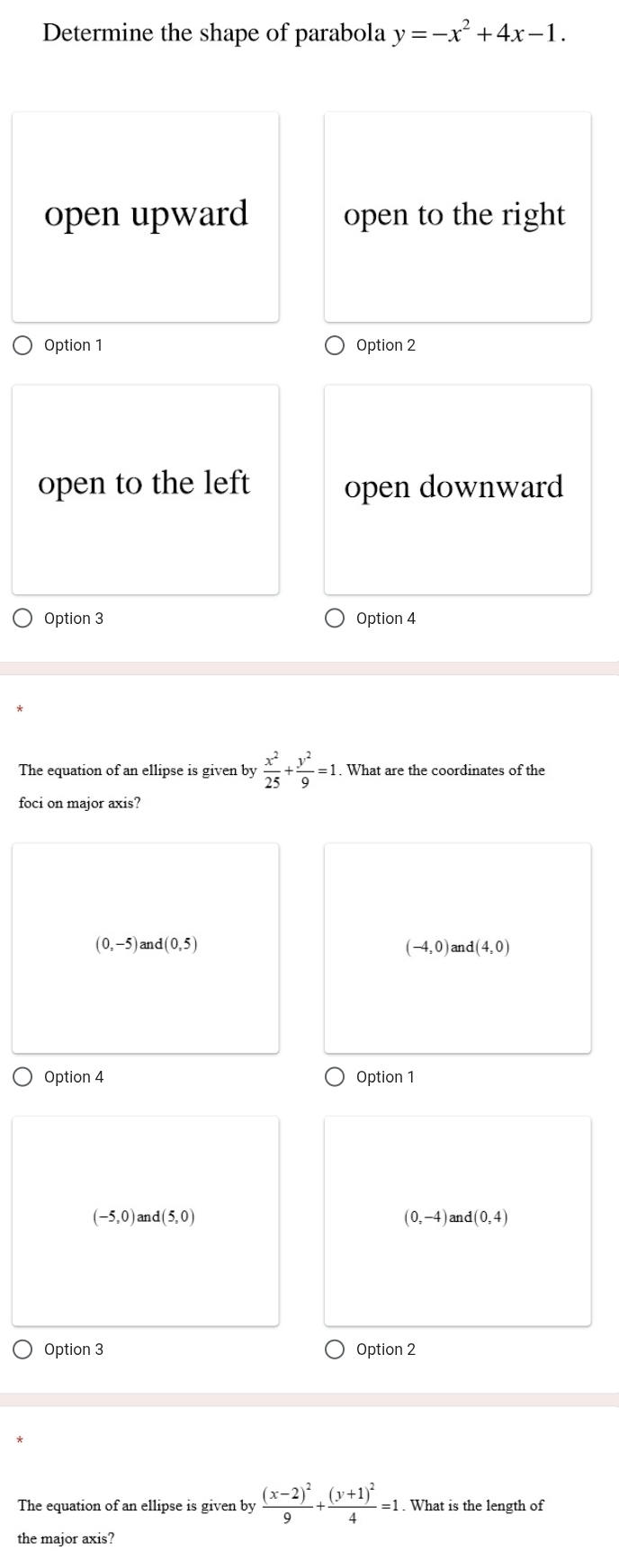 Determine the shape of parabola y=-x^2+4x-1.
open upward open to the right
Option 1 Option 2
open to the left open downward
Option 3 Option 4
The equation of an ellipse is given by  x^2/25 + y^2/9 =1. . What are the coordinates of the
foci on major axis?
(0,-5) at d(0,5) (-4,0)and(4,0)
Option 4 Option 1
(-5,0)and(5,0)
(0,-4) an d(0,4)
Option 3 Option 2
The equation of an ellipse is given by frac (x-2)^29+frac (y+1)^24=1. What is the length of
the major axis?