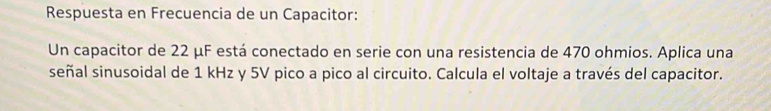 Respuesta en Frecuencia de un Capacitor: 
Un capacitor de 22 μF está conectado en serie con una resistencia de 470 ohmios. Aplica una 
señal sinusoidal de 1 kHz y 5V pico a pico al circuito. Calcula el voltaje a través del capacitor.