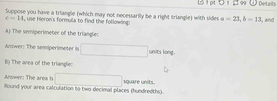 つ 1 299 Details 
Suppose you have a triangle (which may not necessarily be a right triangle) with sides a=23, b=13 , and
c=14 , use Heron's formula to find the following: 
A) The semiperimeter of the triangle: 
Answer: The semiperimeter is □ units long. 
B) The area of the triangle: 
Answer: The area is □ square units. 
Round your area calculation to two decimal places (hundredths).