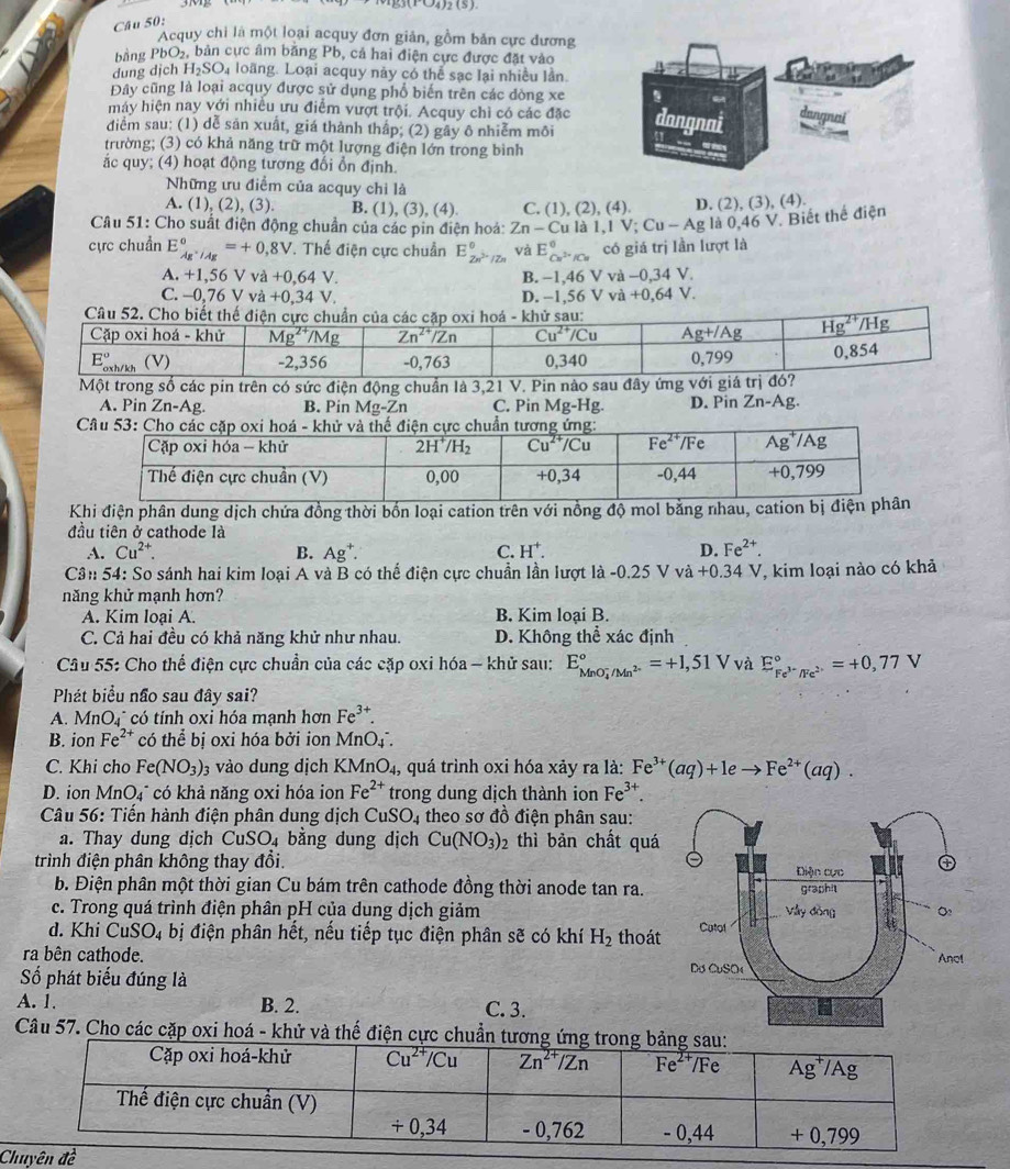 33(1-4)2(5(S)
Câu 50:
Acquy chi là một loại acquy đơn giản, gồm bản cực đương
bằng PbO_2 S, bản cực âm băng Pb, cả hai điện cực được đặt vào
dung dịch H_2SO_4 loãng. Loại acquy này có thể sạc lại nhiều lần
Đây cũng là loại acquy được sử dụng phổ biến trên các đòng xe
máy hiện nay với nhiều ưu điểm vượt trội. Acquy chỉ có các đặc
điểm sau: (1) dễ sản xuất, giá thành thập; (2) gây ô nhiễm môi
trường; (3) có khả năng trữ một lượng điện lớn trong bình
ắc quy; (4) hoạt động tương đối ổn định.
Những ưru điểm của acquy chỉ là
A. (1), (2), (3). B. (1).(3).(4 C. (1),(2),(4) D. (2) (3).( 4).
Câu 51: Cho suất điện động chuẩn của các pin điện hoá: Zn-Culal,IV;Cu-Ag g là 0,46 V. Biết thể điện
cực chuẩn E_Ag^+/Ag°=+0,8V. Thế điện cực chuẩn E_2n^(2n)/Zn^0 và E_Cu^(3+)/Cu^0 có giá trị lần lượt là
A. +1, 56Vva+0,64V B. −1,46 V và -0. 34 V.
C. -0,76Vva+0,34V. D. −1,56 V và +0,64 V.
Một trong số các pin trên có sức điện động chuẩn là 3,21 V. Pin nào sau đây ứng với giá trị đ
A. Pin Zn-Ag. B. Pin Mg-Zn C. Pin Mg-Hg. D. Pin Zn-Ag.
Khi điện phân dung dịch chứa đồng thời bốn loại cation trên với nồng độ mol bằng nhau, cati
đầu tiên ở cathode là
A. Cu^(2+). B. Ag^+. C. H^+. D. Fe^(2+).
Cần 54: So sánh hai kim loại A và B có thể điện cực chuẩn lần lượt là -0.25Vva+0.34V , kim loại nào có khả
năng khử mạnh hơn?
A. Kim loại A. B. Kim loại B.
C. Cả hai đều có khả năng khử như nhau. D. Không thể xác định
Câu 55: Cho thể điện cực chuẩn của các cặp oxi hóa - khử sau: E_(MnO_4)^-/Mn^(2-)^circ =+1,51V và E_Fe^(3-)/Fe^(2+)^circ =+0,77V
Phát biểu não sau đây sai?
A. MnO_4 * có tính oxi hóa mạnh hơn Fe^(3+).
B. ion Fe^(2+) có thể bị oxi hóa bởi ion MnO(_4)^-.
C. Khi cho Fe(NO_3) 3 vào dung dịch KMn O_4, quá trình oxi hóa xảy ra là: Fe^(3+)(aq)+1eto Fe^(2+)(aq).
D. ion MnO₄" có khả năng oxi hóa ion Fe^(2+) trong dung dịch thành ion Fe^(3+).
Câu 56: Tiến hành điện phân dung dịch CuSO_4 theo sơ đồ điện phân sau:
a. Thay dung dịch CuSO₄ bằng dung dịch Cu(NO_3) thì bản chất quá
trình điện phân không thay đổi. 
b. Điện phân một thời gian Cu bám trên cathode đồng thời anode tan ra.
c. Trong quá trình điện phân pH của dung dịch giảm 
d. Khi C uSO_4 bị điện phân hết, nếu tiếp tục điện phân sẽ có khí H_2 thoát
ra bên cathode. 
Số phát biểu đúng là
A. 1. B. 2. C. 3.
Câu 57. Cho các cặp oxi hoá - khử và thế điện cực chu
Chuyên đề