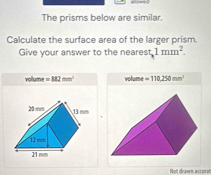 allowed 
The prisms below are similar. 
Calculate the surface area of the larger prism. 
Give your answer to the nearest 1mm^2.
volume =882mm^3 volume =110,250mm^3
Not drawn accurat