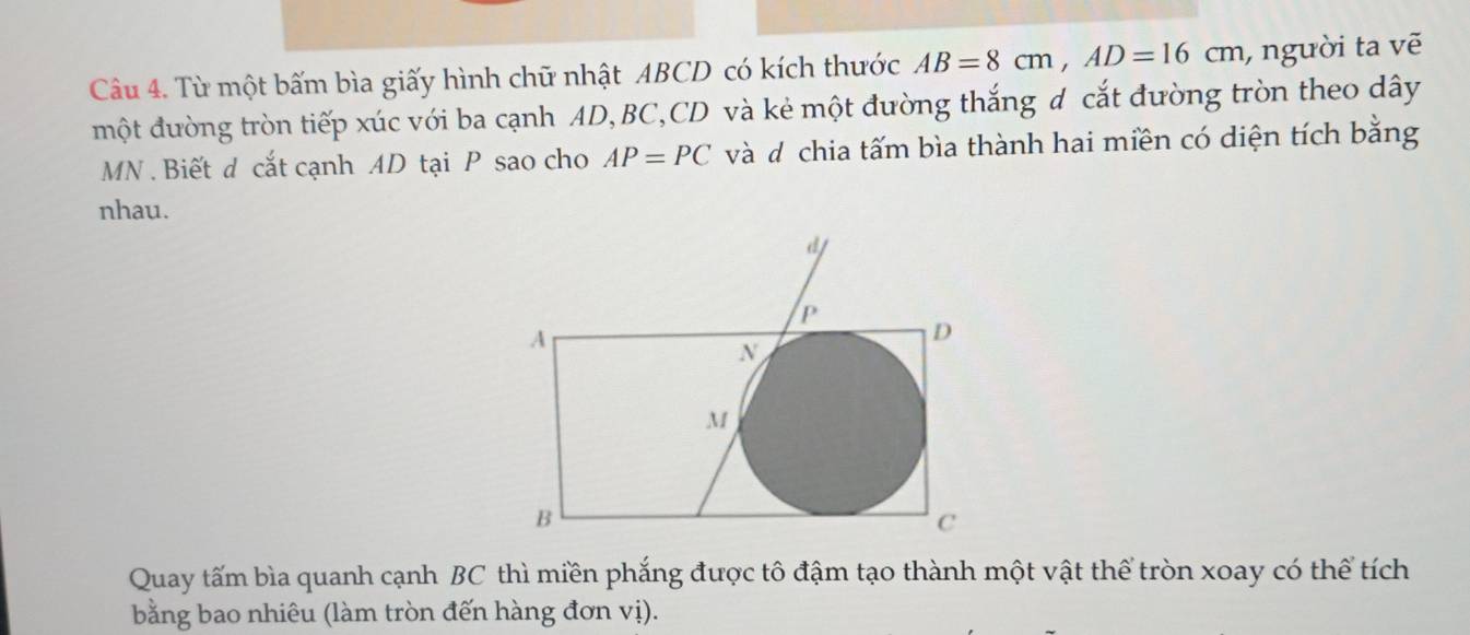 Từ một bấm bìa giấy hình chữ nhật ABCD có kích thước AB=8cm, AD=16cm , người ta vẽ 
một đường tròn tiếp xúc với ba cạnh AD, BC, CD và kẻ một đường thắng d cắt đường tròn theo dây
MN. Biết đ cắt cạnh AD tại P sao cho AP=PC và d chia tấm bìa thành hai miền có diện tích bằng 
nhau. 
Quay tấm bìa quanh cạnh BC thì miền phắng được tô đậm tạo thành một vật thể tròn xoay có thể tích 
bằng bao nhiêu (làm tròn đến hàng đơn vị).