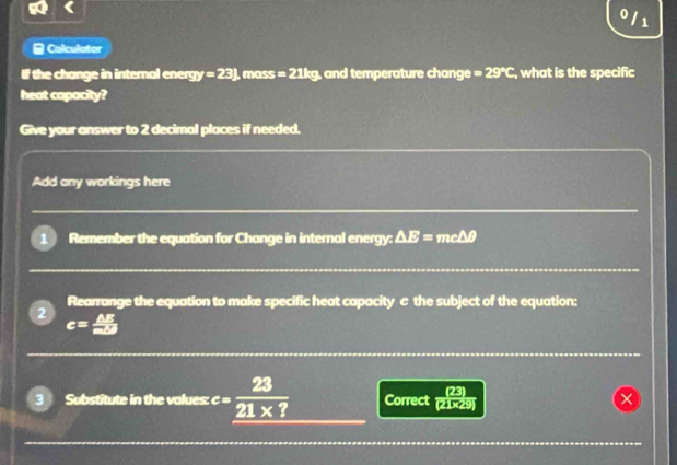 0 1 
Calculator 
If the change in internal ener gy=23J ), mass =21kg ), and temperature change =29°C , what is the specific 
heat capacity? 
Give your answer to 2 decimal places if needed. 
Add any workings here 
1 Remember the equation for Change in internal energy: △ E= mcΔθ
Rearrange the equation to make specific heat capacity c the subject of the equation: 
2 c= △ E/mD 
3 Substitute in the values: e=frac 23_ 21* ? Correct (21×29) 
×