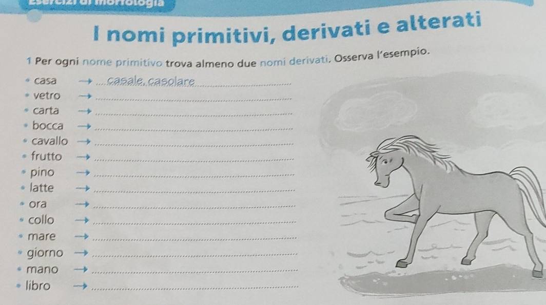 nomi primitivi, derivati e alterati 
1 Per ogni nome primitivo trova almeno due nomi derivati, Osserva l’esempio. 
casa casale. çasolare_ 
vetro 
_ 
carta 
_ 
bocca_ 
cavallo_ 
frutto_ 
pino 
_ 
latte 
_ 
ora 
_ 
collo 
_ 
mare 
_ 
giorno_ 
mano 
_ 
libro 
_