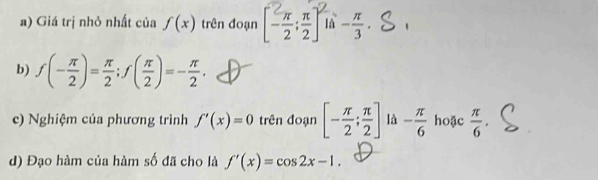 Giá trị nhỏ nhất của f(x) trên đoạn [] là - π /3 , 
b) f(- π /2 )= π /2 ; f( π /2 )=- π /2 . 
c) Nghiệm của phương trình f'(x)=0 trên đoạn [- π /2 ; π /2 ] là - π /6  hoặc  π /6 . 
d) Đạo hàm của hàm số đã cho là f'(x)=cos 2x-1.