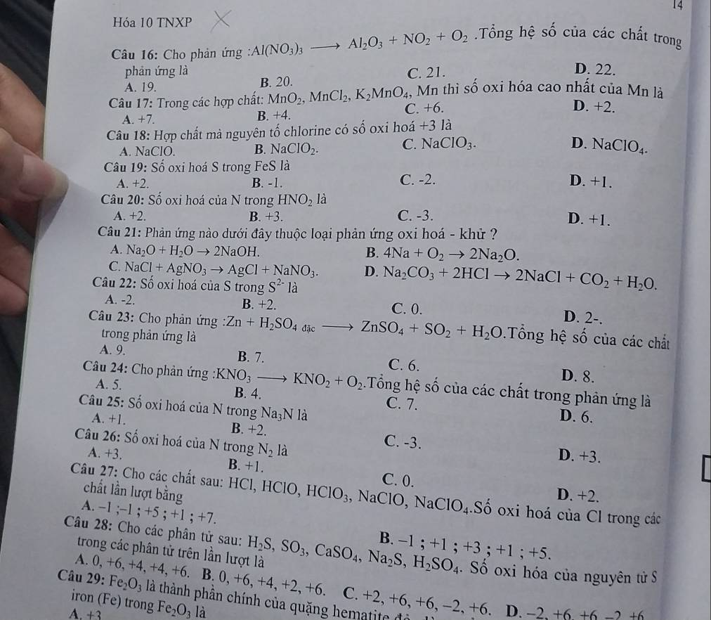 Hóa 10 TNXP
*  Câu 16: Cho phản ứng : Al(NO_3)_3to Al_2O_3+NO_2+O_2 Tổng hệ số của các chất trong
phản ứng là C. 21.
D. 22.
A. 19. B. 20.
Câu 17: Trong các hợp chất: MnO_2,MnCl_2,K_2MnO_4 1, Mn thì số oxi hóa cao nhất của Mn là
A. +7. B. +4. C. +6.
D. +2.
Câu 18: Hợp chất mà nguyên tố chlorine có số oxi hoá +3 là
C. NaClO_3.
A. NaClO. B. NaClO_2. D. NaClO_4.
Câu 19: Số oxi hoá S trong FeS là D. +1.
A. +2. B. -1. C. -2.
Câu 20: Số oxi hoá của N trong HNO_2la
A. +2. B. + 3. C. -3. D. +1.
Câu 21: Phản ứng nào dưới đây thuộc loại phản ứng oxi hoá - khử ?
A. Na_2O+H_2Oto 2NaOH. B. 4Na+O_2to 2Na_2O.
C NaCl+AgNO_3to AgCl+NaNO_3. D. Na_2CO_3+2HClto 2NaCl+CO_2+H_2O.
Câu 22:Shat o oxi hoá của S trong S^(2-) là
A. -2. B. +2. C. 0. D. 2-.
Câu 23: Cho phản ứng Zn+H_2SO_4acto Zto ZnSO_4+SO_2+H_2O .Tổng hệ số của các chất
trong phản ứng là
A. 9. B. 7. C. 6. D. 8.
Câu 24: Cho phản ứng : KNO_3to KNO_2+O_2.Tổng hệ số của các chất trong phản ứng là
A. 5. B. 4. C. 7. D. 6.
Câu 25: Số oxi hoá của N trong Na_3N là
A. +1. B. +2. C. -3.
Câu 26: Số oxi hoá của N trong N_2 là D. +3.
A. +3. B. +1.
C. 0.
chất lần lượt bằng D. +2.
Câu 27: Cho các chất sau: HCl, HClO, HClO_3 , NaClO, NaClO_4 Số oxi hoá của Cl trong các
A. −1 ;−1 ; +5 +1;- -7.
Câu 28: Cho các phân tử sau: H_2S,SO_3,CaSO_4,Na_2S,H_2SO_4 B. -1;+1;+3;+1;+5.
trong các phân tử trên lần lượt là . Số oxi hóa của nguyên tử S
A. 0, +6, +4 +4,+6. IB.0,+6,+4,+2,+6. C.
Câu 29: Fe_2O_3 là thành phần chính của quặng hematite độ +2,+6,+6,-2,+6. D. −2 +6 +6 -
iron (Fe) trong
A. +3 Fe_2O_3 là
2+6