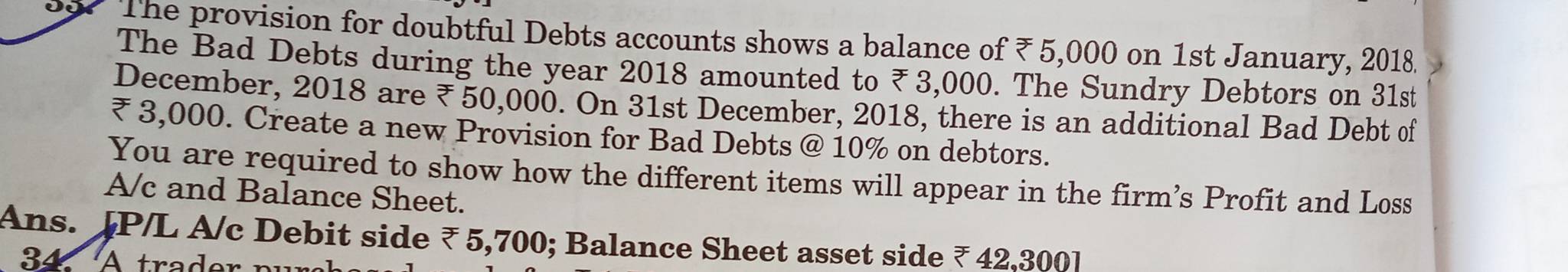 The provision for doubtful Debts accounts shows a balance of ₹ 5,000 on 1st January, 2018. 
The Bad Debts during the year 2018 amounted to ₹3,000. The Sundry Debtors on 31st 
December, 2018 are ₹ 50,000. On 31st December, 2018, there is an additional Bad Debt of
₹ 3,000. Create a new Provision for Bad Debts @ 10% on debtors. 
You are required to show how the different items will appear in the firm’s Profit and Loss 
A/c and Balance Sheet. 
Ans. JP/L A/c Debit side ₹ 5,700; Balance Sheet asset side ₹ 42,300 ]