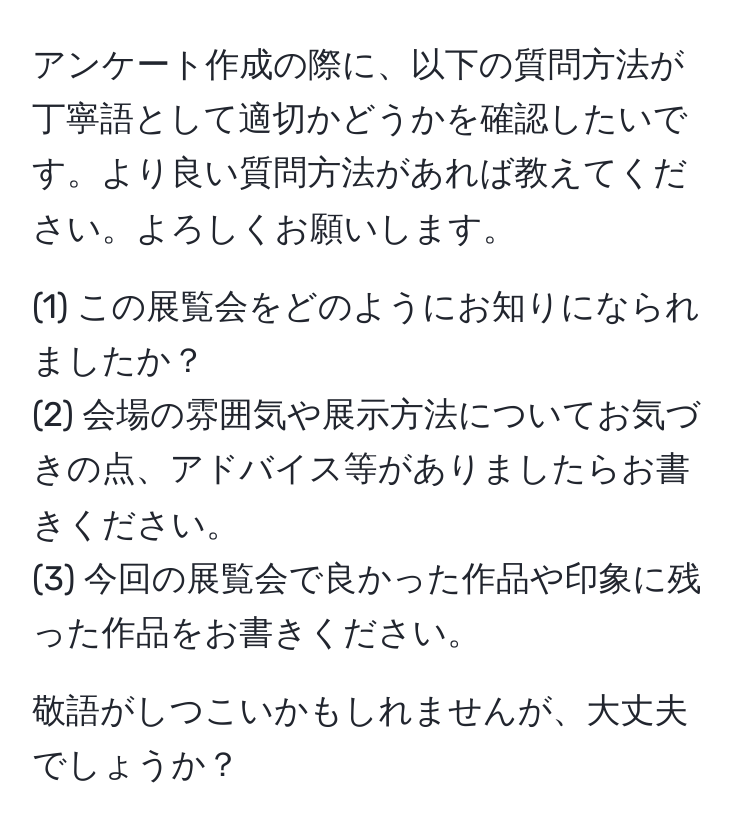 アンケート作成の際に、以下の質問方法が丁寧語として適切かどうかを確認したいです。より良い質問方法があれば教えてください。よろしくお願いします。  
  
(1) この展覧会をどのようにお知りになられましたか？  
(2) 会場の雰囲気や展示方法についてお気づきの点、アドバイス等がありましたらお書きください。  
(3) 今回の展覧会で良かった作品や印象に残った作品をお書きください。  
  
敬語がしつこいかもしれませんが、大丈夫でしょうか？