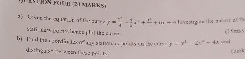 QuestIón fOur (20 markS)
a) Given the equation of the curve y= x^4/4 - 4/3 x^3+ x^2/2 +6x+4 Investigate the nature of th
stationary points hence plot the curve.
(15mks)
b) Find the coordinates of any stationary points on the curve y=x^3-2x^2-4x and
distinguish between these points.
(5mk