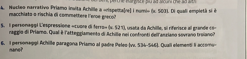 Jeni, perche élargisce piu ad alcuni che ad altri 
4. Nucleo narrativo Priamo invita Achille a «rispetta[re] i numi» (v. 503). Di quali empietà si è 
macchiato o rischia di commettere l’eroe greco? 
5. I personaggi L’espressione «cuore di ferro» (v. 521), usata da Achille, si riferisce al grande co- 
raggio di Priamo. Qual è l’atteggiamento di Achille nei confronti dell’anziano sovrano troiano? 
6. I personaggi Achille paragona Priamo al padre Peleo (vv. 534-546). Quali elementi li accomu- 
nano?