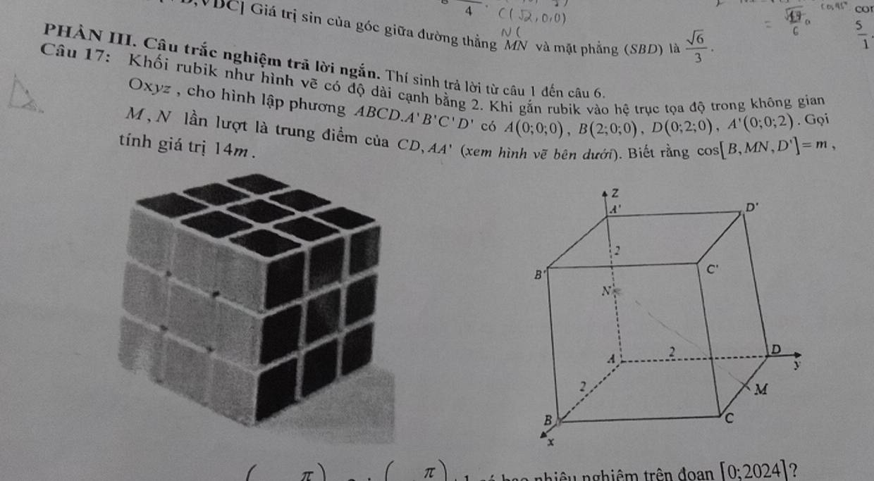 co
*DC] Giá trị sin của góc giữa đường thẳng MN và mặt phẳng (SBD) là  sqrt(6)/3 .
 5/1 
PHÀN III. Câu trắc nghiệm trã lời ngắn. Thí sinh trả lời từ câu 1 đến câu 6,
Câu 17: Khối rubik như hình vẽ có độ dài cạnh bằng 2. Khi gắn rubik vào hệ trục tọa độ trong không gian
Oxyz , cho hình lập phương ABCD.A'B'C'D' có A(0;0;0),B(2;0;0),D(0;2;0),A'(0;0;2) cos [B,MN,D']=m,. Gọi
M , N lần lượt là trung điểm của CD, AA ' (xem 
tính giá trị 14m .
( π) [0;2024] ?
nhiêu nghiêm trên đoan