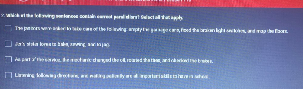 Which of the following sentences contain correct parallelism? Select all that apply.
The janitors were asked to take care of the following: empty the garbage cans, fixed the broken light switches, and mop the floors.
Jen's sister loves to bake, sewing, and to jog.
As part of the service, the mechanic changed the oil, rotated the tires, and checked the brakes.
Listening, following directions, and waiting patiently are all important skills to have in school.