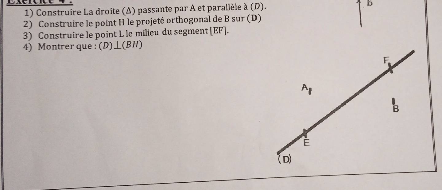 Exércice
1) Construire La droite (Δ) passante par A et parallèle à (D).
b
2) Construire le point H le projeté orthogonal de B sur (D)
3) Construire le point L le milieu du segment [ EF ].
4) Montrer que : (D)⊥ (BH)
F
A_1
B
É
(D)