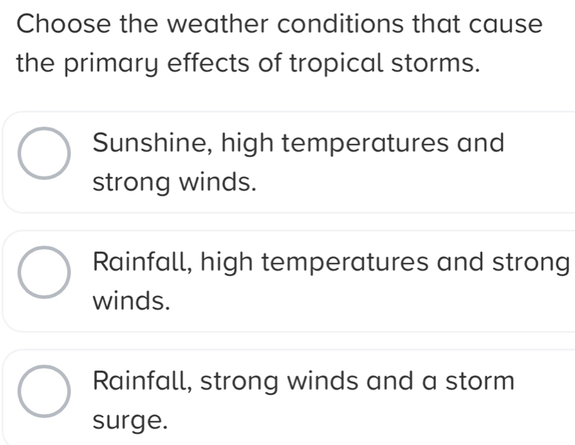 Choose the weather conditions that cause
the primary effects of tropical storms.
Sunshine, high temperatures and
strong winds.
Rainfall, high temperatures and strong
winds.
Rainfall, strong winds and a storm
surge.