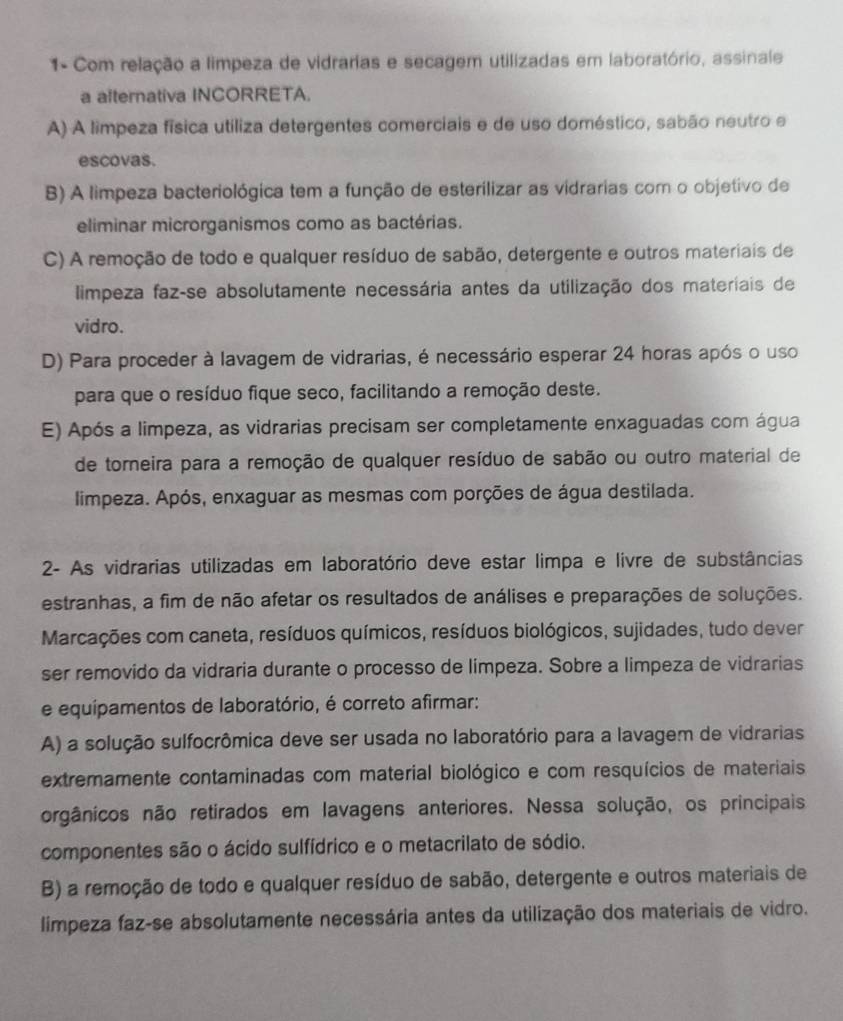 1- Com relação a limpeza de vidrarias e secagem utilizadas em laboratório, assinale
a alternativa INCORRETA.
A) A limpeza física utiliza detergentes comerciais e de uso doméstico, sabão neutro e
escovas.
B) A limpeza bacteriológica tem a função de esterilizar as vidrarias com o objetivo de
eliminar microrganismos como as bactérias.
C) A remoção de todo e qualquer resíduo de sabão, detergente e outros materiais de
limpeza faz-se absolutamente necessária antes da utilização dos materiais de
vidro.
D) Para proceder à lavagem de vidrarias, é necessário esperar 24 horas após o uso
para que o resíduo fique seco, facilitando a remoção deste.
E) Após a limpeza, as vidrarias precisam ser completamente enxaguadas com água
de torneira para a remoção de qualquer resíduo de sabão ou outro material de
limpeza. Após, enxaguar as mesmas com porções de água destilada.
2- As vidrarias utilizadas em laboratório deve estar limpa e livre de substâncias
estranhas, a fim de não afetar os resultados de análises e preparações de soluções.
Marcações com caneta, resíduos químicos, resíduos biológicos, sujidades, tudo dever
ser removido da vidraria durante o processo de limpeza. Sobre a limpeza de vidrarias
e equipamentos de laboratório, é correto afirmar:
A) a solução sulfocrômica deve ser usada no laboratório para a lavagem de vidrarias
extremamente contaminadas com material biológico e com resquícios de materiais
orgânicos não retirados em lavagens anteriores. Nessa solução, os principais
componentes são o ácido sulfídrico e o metacrilato de sódio.
B) a remoção de todo e qualquer resíduo de sabão, detergente e outros materiais de
limpeza faz-se absolutamente necessária antes da utilização dos materiais de vidro.