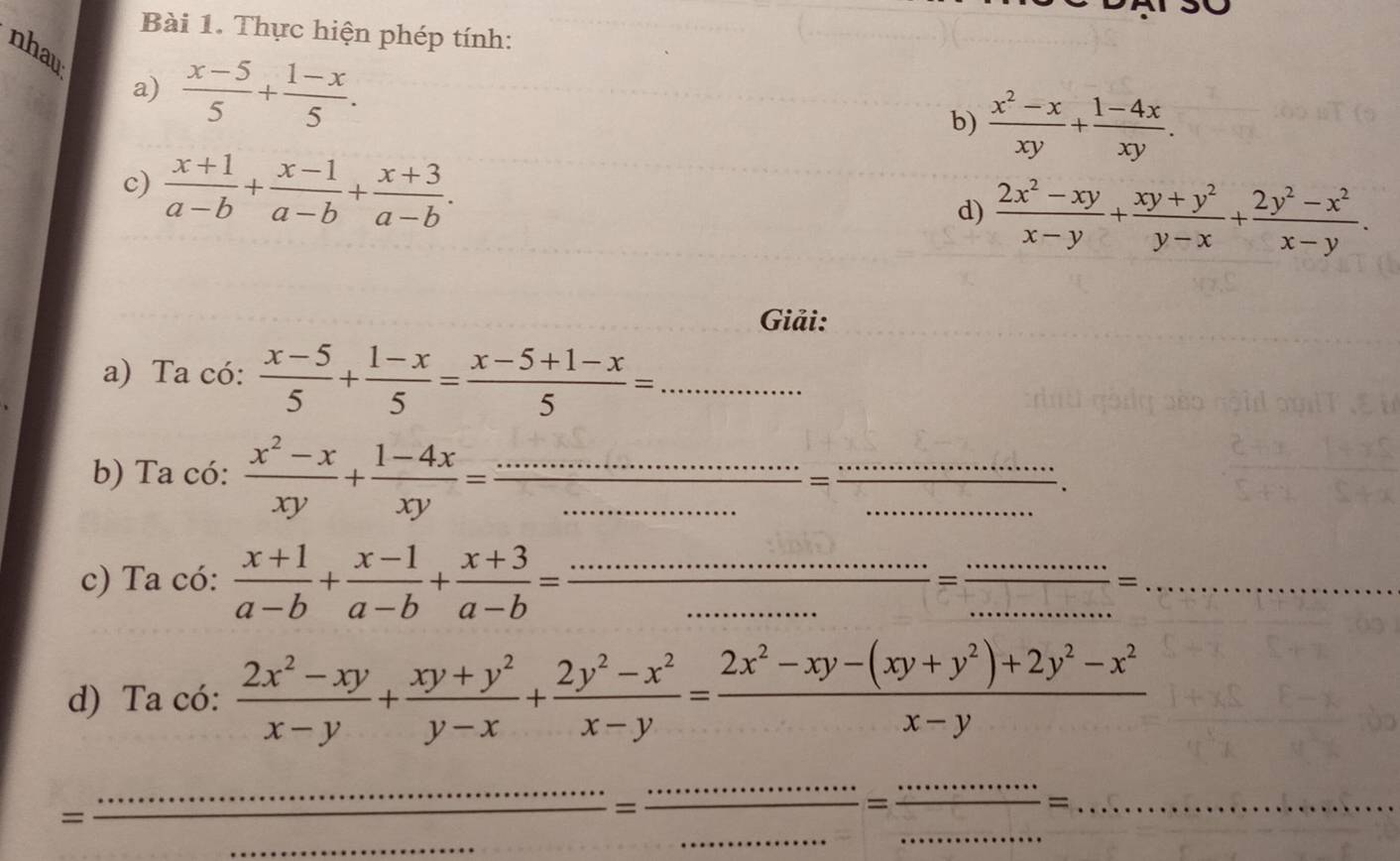 Thực hiện phép tính:
nhau
a)  (x-5)/5 + (1-x)/5 . b)  (x^2-x)/xy + (1-4x)/xy .
c)  (x+1)/a-b + (x-1)/a-b + (x+3)/a-b .
d)  (2x^2-xy)/x-y + (xy+y^2)/y-x + (2y^2-x^2)/x-y .
Giải:
a) Ta có:  (x-5)/5 + (1-x)/5 = (x-5+1-x)/5 = _...
b) Ta có:  (x^2-x)/xy + (1-4x)/xy = frac ·s ·s =·s ·s ·s =frac ·s = ·s ·s /·s ·s   _.^·  ____、
c) Ta có:  (x+1)/a-b + (x-1)/a-b + (x+3)/a-b = ·s ·s ·s ·s /·s ·s  = ·s ·s /·s ·s  =·s ·s ·s ·s ·s = ______
d) Ta có:  (2x^2-xy)/x-y + (xy+y^2)/y-x + (2y^2-x^2)/x-y = (2x^2-xy-(xy+y^2)+2y^2-x^2)/x-y 
_=
___ frac ................................=·s ·s ______