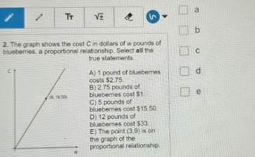 a
i 1 Tr sqrt(± ) in
b
2. The graph shows the cost C in dollars of w pounds of
blueberries, a proportional relationship. Select all the C
true statements.
A) 1 pound of blueberes d
oosts $2.75.
B) 2.75 pounds of
blueberries cost $1. e
C) 5 pounds of
blueberries cast $15.50.
D) 12 pounds of
blueberries cost $33
E) The point (3,9) s on
the graph of the
proportional relationship.
W