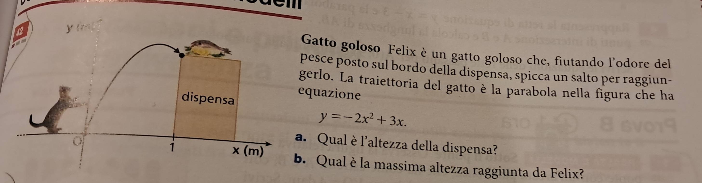 Gatto goloso Felix è un gatto goloso che, fiutando l'odore del 
pesce posto sul bordo della dispensa, spicca un salto per raggiun- 
gerlo. La traiettoria del gatto è la parabola nella figura che ha 
quazione
y=-2x^2+3x. 
. Qualè l'altezza della dispensa? 
b. Qual è la massima altezza raggiunta da Felix?