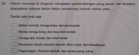 Pabrik minuman di Ungaran mengalami perkembangan yang pesat. Hal tersebut
disebabkan adanya faktor-faktor pendorong industri utama yaitu......
Tandai satu oval saja
Bahan mentah, tenaga kerja, dan pemasaran
Modal, tenaga kerja, dan daya beli rendah
Tenaga ahli, modal, dan relief tanah
Kesuburan tanah, otonomi daerah, iklim sejuk, dan kebudayaan
Pegunungan. Otonomi daerah, dan sarana yang cukup