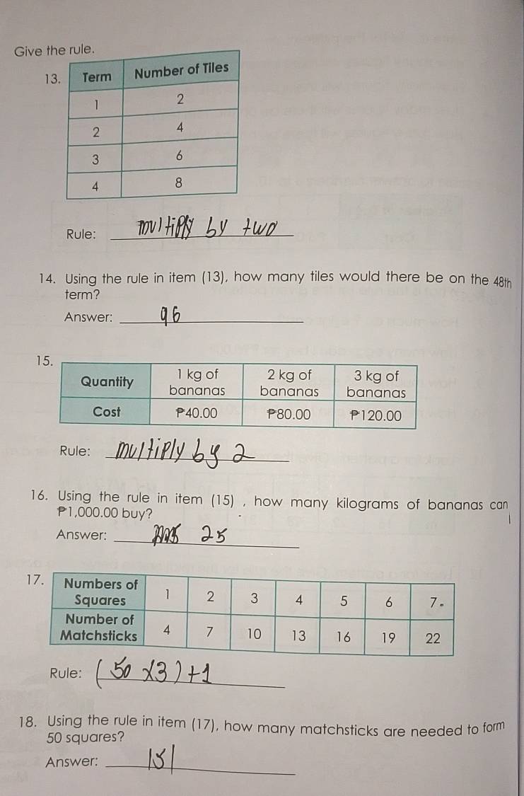 Give th 
13 
Rule:_ 
14. Using the rule in item (13), how many tiles would there be on the 48th 
term? 
Answer:_ 
_ 
Rule: 
16. Using the rule in item (15) , how many kilograms of bananas can
P1,000.00 buy? 
_ 
Answer: 
_ 
Rule: 
18. Using the rule in item (17), how many matchsticks are needed to form
50 squares? 
Answer:_