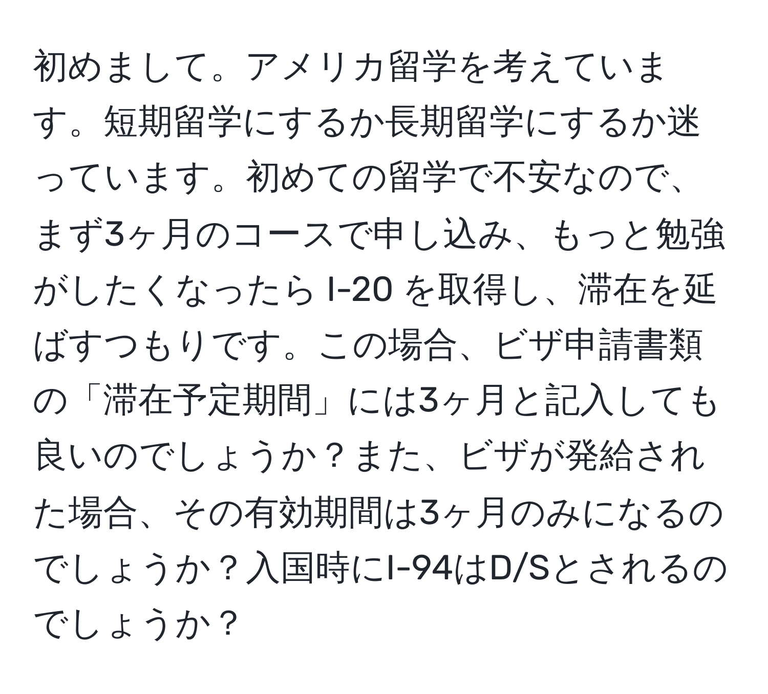 初めまして。アメリカ留学を考えています。短期留学にするか長期留学にするか迷っています。初めての留学で不安なので、まず3ヶ月のコースで申し込み、もっと勉強がしたくなったら I-20 を取得し、滞在を延ばすつもりです。この場合、ビザ申請書類の「滞在予定期間」には3ヶ月と記入しても良いのでしょうか？また、ビザが発給された場合、その有効期間は3ヶ月のみになるのでしょうか？入国時にI-94はD/Sとされるのでしょうか？