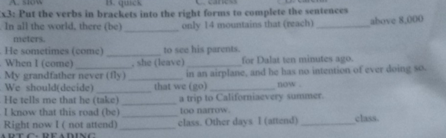 A. slow B. quick C caness
Ex3: Put the verbs in brackets into the right forms to complete the sentences
. In all the world, there (be) _only 14 mountains that (reach) _above 8,000
meters.
. He sometimes (come) _to see his parents.
. When I (come) _, she (leave)_ for Dalat ten minutes ago.
My grandfather never (fly) _in an airplane, and he has no intention of ever doing so.
We should(decide) _that we (go) _now .
He tells me that he (take) _a trip to Californiaevery summer.
I know that this road (be) _too narrow.
Right now I ( not attend) _class. Other days I (attend)_
class.