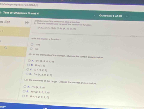 College Algebra Fall 2024 (1)
t: Test 2: Chapters 3 and 4 Question 1 of 39
a) Delerina if the relation i also a function.
n list b) Give the domain and range of the relistion or function
 (4,5),(2,7),(9,6),(2,6),(4,2),(9,0)
a) ts the relation a function?
Yos
No
b) List the elements of the domain. Choose the correct answer below.
A. D=(2,9,5,7,6)
B. D=(2,9)
C. D=(4,2,9)
D. D= 4,2,9,2,0
List the elements of the range. Choose the correct answer below.
A. R=(4,2,9)
B. R=(2,9,5,7,6)
C. R= 4,2,9,2,0