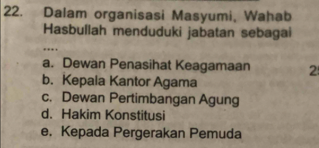 Dalam organisasi Masyumi, Wahab
Hasbullah menduduki jabatan sebagai
.
a. Dewan Penasihat Keagamaan
2
b. Kepala Kantor Agama
c. Dewan Pertimbangan Agung
d. Hakim Konstitusi
e. Kepada Pergerakan Pemuda