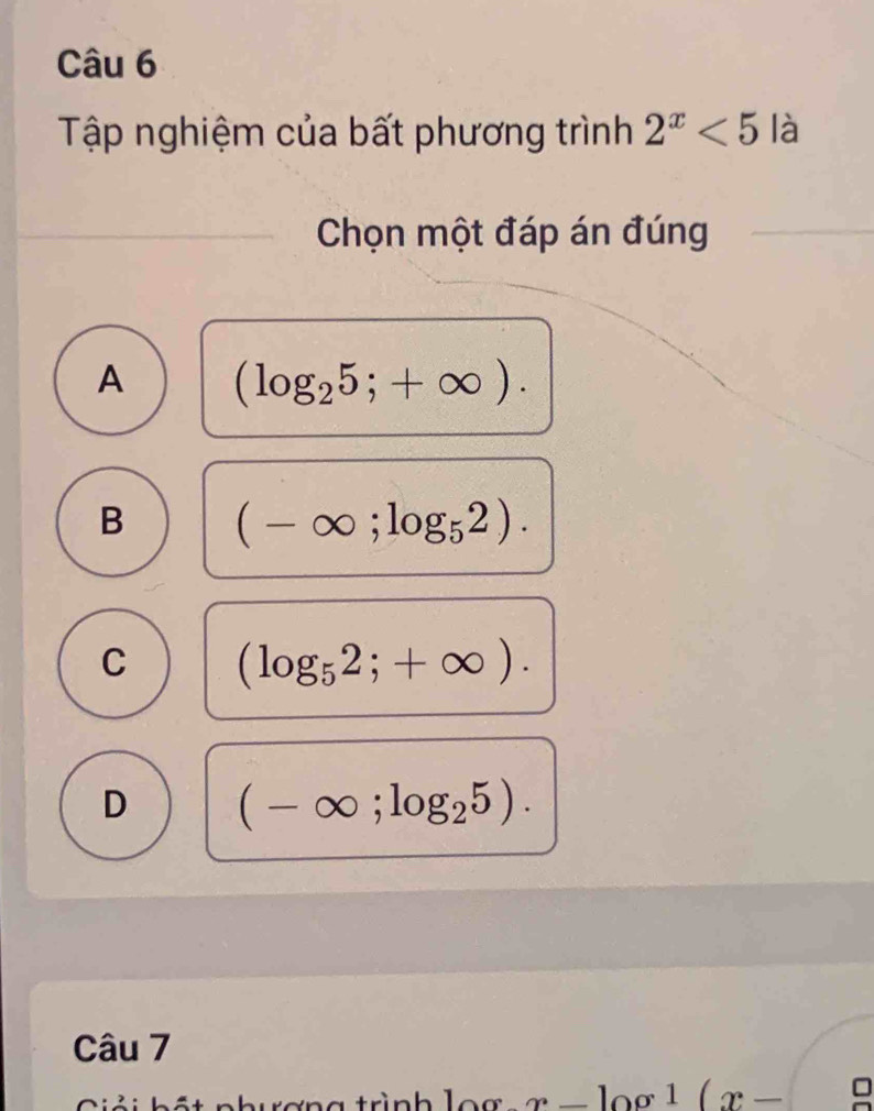 Tập nghiệm của bất phương trình 2^x<5</tex> là
Chọn một đáp án đúng
A (log _25;+∈fty ).
B (-∈fty ;log _52).
C (log _52;+∈fty ).
D (-∈fty ;log _25). 
Câu 7
Giải hất nhuơng trình log x-log 1(x-